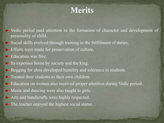 Merits
Vedic period paid attention to the formation of character and development of
personality of child.
Social skills evolved through training in the fulfillment of duties.
Efforts were made for preservation of culture.
Education was free.
Its expenses borne by society and the king.
Begging for alms developed humility and tolerance in students.
Treated their students as their own children.
Education on women also received proper attention during Vedic period.
Music and dancing were also taught to girls.
Arts and handicrafts were highly respected.
The teacher enjoyed the highest social status.
 