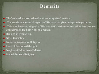 Demerits
The Vedic education laid undue stress on spiritual matters.
The secular and material aspects of life were not given adequate importance.
This was because the goal of life was self –realization and education was not
considered as the birth right of a person.
Rigidity in Instruction.
Strict Discipline.
Immense importance Religion.
Lack of freedom of thought.
Neglect of Education of Masses.
Hatred for New Religion.
 