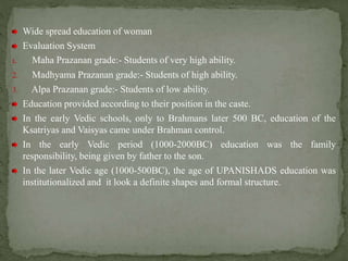 Wide spread education of woman
Evaluation System
1. Maha Prazanan grade:- Students of very high ability.
2. Madhyama Prazanan grade:- Students of high ability.
3. Alpa Prazanan grade:- Students of low ability.
Education provided according to their position in the caste.
In the early Vedic schools, only to Brahmans later 500 BC, education of the
Ksatriyas and Vaisyas came under Brahman control.
In the early Vedic period (1000-2000BC) education was the family
responsibility, being given by father to the son.
In the later Vedic age (1000-500BC), the age of UPANISHADS education was
institutionalized and it look a definite shapes and formal structure.
 