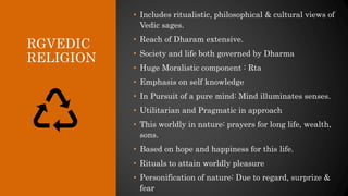 RGVEDIC
RELIGION
• Includes ritualistic, philosophical & cultural views of
Vedic sages.
• Reach of Dharam extensive.
• Society and life both governed by Dharma
• Huge Moralistic component : Rta
• Emphasis on self knowledge
• In Pursuit of a pure mind: Mind illuminates senses.
• Utilitarian and Pragmatic in approach
• This worldly in nature: prayers for long life, wealth,
sons.
• Based on hope and happiness for this life.
• Rituals to attain worldly pleasure
• Personification of nature: Due to regard, surprize &
fear
 