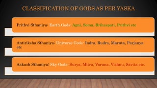 CLASSIFICATION OF GODS AS PER YASKA
Prithvi Sthaniya: Earth Gods- Agni, Soma, Brihaspati, Prithvi etc
Antiriksha Sthaniya: Universe Gods- Indra, Rudra, Maruta, Parjanya
etc
Aakash Sthaniya: Sky Gods- Surya, Mitra, Varuna, Vishnu, Savita etc.
 