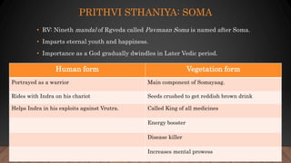 PRITHVI STHANIYA: SOMA
• RV: Nineth mandal of Rgveda called Pavmaan Soma is named after Soma.
• Imparts eternal youth and happiness.
• Importance as a God gradually dwindles in Later Vedic period.
Human form Vegetation form
Portrayed as a warrior Main component of Somayaag.
Rides with Indra on his chariot Seeds crushed to get reddish brown drink
Helps Indra in his exploits against Vrutra. Called King of all medicines
Energy booster
Disease killer
Increases mental prowess
 