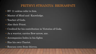 PRITHVI STHANIYA: BRIHASPATI
• RV: 11 suktas refer to him.
• Master of Mind and Knowledge.
• Teacher of Gods.
• Also their Priest.
• Credited for his contribution in Victories of Gods.
• As a warrior, carries Bow-arrow, axe.
• Accompanies Indra in his fights
• Has his own Chariot.
• Rescues cows from thieves.
 