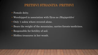 PRITHVI STHANIYA: PRITHVI
• Female deity.
• Worshipped in association with Dyus as Dhajaprithvi
• Only 1 sukta where revered alone.
• Bears the weight of the mountains, carries forests-medicines.
• Responsible for fertility of soil.
• Hidden treasures in her womb.
 