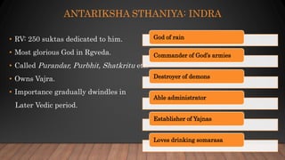 ANTARIKSHA STHANIYA: INDRA
• RV: 250 suktas dedicated to him.
• Most glorious God in Rgveda.
• Called Purandar, Purbhit, Shatkritu etc.
• Owns Vajra.
• Importance gradually dwindles in
Later Vedic period.
God of rain
Commander of God’s armies
Destroyer of demons
Able administrator
Establisher of Yajnas
Loves drinking somarasa
 