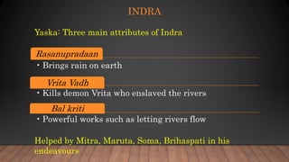 INDRA
Rasanupradaan
• Brings rain on earth
Vrita Vadh
• Kills demon Vrita who enslaved the rivers
Bal kriti
• Powerful works such as letting rivers flow
Yaska: Three main attributes of Indra
Helped by Mitra, Maruta, Soma, Brihaspati in his
endeavours
 