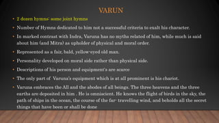 VARUN
• 2 dozen hymns: some joint hymns
• Number of Hymns dedicated to him not a successful criteria to exalt his character.
• In marked contrast with Indra, Varuna has no myths related of him, while much is said
about him (and Mitra) as upholder of physical and moral order.
• Represented as a fair, bald, yellow-eyed old man.
• Personality developed on moral side rather than physical side.
• Descriptions of his person and equipment's are scarce
• The only part of Varuna’s equipment which is at all prominent is his chariot.
• Varuna embraces the All and the abodes of all beings. The three heavens and the three
earths are deposited in him . He is omniscient. He knows the flight of birds in the sky, the
path of ships in the ocean, the course of the far- travelling wind, and beholds all the secret
things that have been or shall be done
 