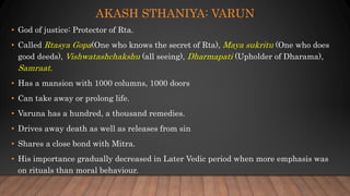 AKASH STHANIYA: VARUN
• God of justice: Protector of Rta.
• Called Rtasya Gopa(One who knows the secret of Rta), Maya sukritu (One who does
good deeds), Vishwatashchakshu (all seeing), Dharmapati (Upholder of Dharama),
Samraat.
• Has a mansion with 1000 columns, 1000 doors
• Can take away or prolong life.
• Varuna has a hundred, a thousand remedies.
• Drives away death as well as releases from sin
• Shares a close bond with Mitra.
• His importance gradually decreased in Later Vedic period when more emphasis was
on rituals than moral behaviour.
 