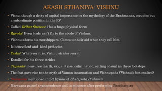 AKASH STHANIYA: VISHNU
• Visnu, though a deity of capital importance in the mythology of the Brahmanas, occupies but
a subordinate position in the RV.
• Called Brihat Shareer: Has a huge physical form
• Rgveda: Even birds can’t fly to the abode of Vishnu.
• Vishnu adores his worshippers: Comes to their aid when they call him.
• Is benevolent and kind protector.
• Yaska: ‘Whatever it is, Vishnu strides over it’
• Extolled for his three strides
• Tripaada: measures (earth, sky, air/ rise, culmination, setting of sun) in three footsteps.
• The feat gave rise to the myth of Vaman incarnation and Vishnupada (Vishnu’s foot exalted)
• ‘Narayana mentioned into 2 hymns of Shatapath Brahman.
• Narayana gained transcendence and imminence after performing Pancharatra
 