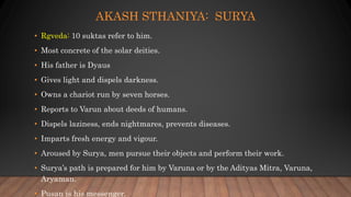 AKASH STHANIYA: SURYA
• Rgveda: 10 suktas refer to him.
• Most concrete of the solar deities.
• His father is Dyaus
• Gives light and dispels darkness.
• Owns a chariot run by seven horses.
• Reports to Varun about deeds of humans.
• Dispels laziness, ends nightmares, prevents diseases.
• Imparts fresh energy and vigour.
• Aroused by Surya, men pursue their objects and perform their work.
• Surya’s path is prepared for him by Varuna or by the Adityas Mitra, Varuna,
Aryaman.
• Pusan is his messenger.
 