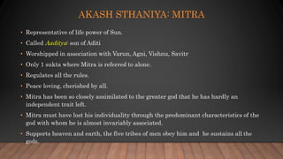 AKASH STHANIYA: MITRA
• Representative of life power of Sun.
• Called Aaditya: son of Aditi
• Worshipped in association with Varun, Agni, Vishnu, Savitr
• Only 1 sukta where Mitra is referred to alone.
• Regulates all the rules.
• Peace loving, cherished by all.
• Mitra has been so closely assimilated to the greater god that he has hardly an
independent trait left.
• Mitra must have lost his individuality through the predominant characteristics of the
god with whom he is almost invariably associated.
• Supports heaven and earth, the five tribes of men obey him and he sustains all the
gods.
 