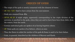 ORIGIN OF GODS
• The origin of the gods is mostly connected with the element of water.
• AV. (10, 7 25 ): Said to have arisen from the non-existent.
• Gods are created from Rta
• AV(10, 63 2): A triple origin, apparently corresponding to the triple division of the
universe, is ascribed to the gods, when they are said to have been born from Aditi, from
the waters, from the earth.
• Certain individual gods are spoken of as having begotten others.
• AV: Some gods are spoken of as fathers, others as sons
• Thus the Dawn is called the mother of the gods & Soma is said to be their father.
• Gods, in general, described as the children of Heaven and Earth.
• Immortality was bestowed on Gods by Savitr, Agni and also by drinking Soma.
 