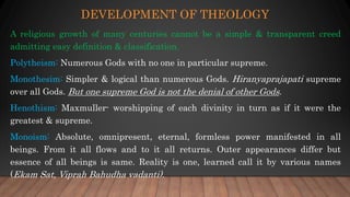 DEVELOPMENT OF THEOLOGY
A religious growth of many centuries cannot be a simple & transparent creed
admitting easy definition & classification.
Polytheism: Numerous Gods with no one in particular supreme.
Monothesim: Simpler & logical than numerous Gods. Hiranyaprajapati supreme
over all Gods. But one supreme God is not the denial of other Gods.
Henothism: Maxmuller- worshipping of each divinity in turn as if it were the
greatest & supreme.
Monoism: Absolute, omnipresent, eternal, formless power manifested in all
beings. From it all flows and to it all returns. Outer appearances differ but
essence of all beings is same. Reality is one, learned call it by various names
(Ekam Sat, Viprah Bahudha vadanti).
 