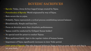 RGVEDIC SACRIFICES
• Rgveda: Vedas, Jowar & four legged beings created by Yajna.
• Purushsukta of Rgveda: World originated by way of Yajna.
• Rain occurs due to yajna.
• Probably, Yajna represented a cyclical process establishing natural balance.
• Ritualistically, Simple and fuzz free.
• Focus on devotion more than ritualistic performances.
• Yajnas could be conducted by Grihpati (house holder)
• No special need for priest to conduct Yajnas.
• Were performed daily: Agni is the regular visitor of human homes.
• Importance of Yajna significantly increases in later Vedic period.
• Later parts of Rgveda: One who does not believe in Yajna is born as crow, vulture and dog in
his next birth.
 
