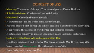 CONCEPT OF RTA
• Meaning: The course of things : True eternal power: Param Brahma
• S.Radhakrishnan: Rta denotes Law and Justice.
• Macdowell: Order in the mortal world.
• It is permanent reality which remains unchanged.
• Rta was created first during the time of creation & existed before everything.
• It represents the essence of world order and systemic balance.
• It establishes equality in place of inequality, peace instead of disturbance.
• Gods are created from Rta and also maintain Rta.
• E.g. Soma originated and grew by Rta, Surya expands Rta, Rivers carry Rta.
• Varun is called Rtasya gopa: He is the custodian of Rta.
• Even Gods can’t transgress Rta.
 