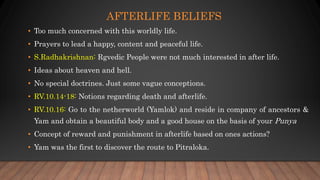AFTERLIFE BELIEFS
• Too much concerned with this worldly life.
• Prayers to lead a happy, content and peaceful life.
• S.Radhakrishnan: Rgvedic People were not much interested in after life.
• Ideas about heaven and hell.
• No special doctrines. Just some vague conceptions.
• RV.10.14-18: Notions regarding death and afterlife.
• RV.10.16: Go to the netherworld (Yamlok) and reside in company of ancestors &
Yam and obtain a beautiful body and a good house on the basis of your Punya
• Concept of reward and punishment in afterlife based on ones actions?
• Yam was the first to discover the route to Pitraloka.
 