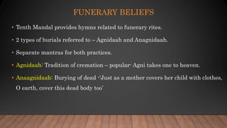 FUNERARY BELIEFS
• Tenth Mandal provides hymns related to funerary rites.
• 2 types of burials referred to – Agnidaah and Anagnidaah.
• Separate mantras for both practices.
• Agnidaah: Tradition of cremation – popular- Agni takes one to heaven.
• Anaagnidaah: Burying of dead -‘Just as a mother covers her child with clothes,
O earth, cover this dead body too’
 