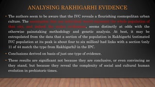 ANALYSING RAKHIGARHI EVIDENCE
• The authors seem to be aware that the IVC reveals a flourishing cosmopolitan urban
culture. The assumption that one individual would represent the whole population of
that city, and indeed the entire civilization, seems distinctly at odds with the
otherwise painstaking methodology and genetic analysis. At best, it may be
extrapolated from the data that a section of the population in Rakhigarhi (estimated
IVC population at its peak is about four to six million) had links with a section (only
11 of 44 match the type from Rakhigarhi) in the IPC.
• Conclusions derived on basis of just one type of evidence.
• These results are significant not because they are conclusive, or even convincing as
they stand, but because they reveal the complexity of social and cultural human
evolution in prehistoric times.
 