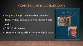 VEDIC PERIOD & ARCHAEOLOGY
• Bhagwan Singh: believes that period of
Indus Valley civilization was indeed Vedic
period.
• B.B.Lal sir agrees.
• Literary + Linguistic + Archaeological study.
 