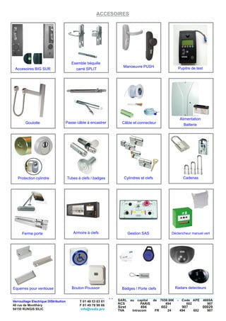 ACCESOIRES
Câble et connecteur
Manoeuvre PUSHAccesoires BIG SUR
Esemble béquille
carré SPLIT
Alimentation
BatteriePasse câble à encastrerGoulotte
Protection cylindre CadenasCylindres et clefsTubes à clefs / badges
Armoire à clefsFerme porte Déclencheur manuel vertGestion SAS
Bouton Poussoir Badges / Porte clefsEquerres pour ventouse
Pupitre de test
Radars detecteurs
VEDIS
 