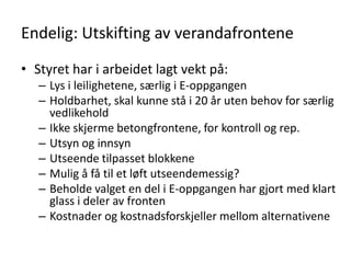 Endelig: Utskifting av verandafrontene

• Styret har i arbeidet lagt vekt på:
   – Lys i leilighetene, særlig i E-oppgangen
   – Holdbarhet, skal kunne stå i 20 år uten behov for særlig
     vedlikehold
   – Ikke skjerme betongfrontene, for kontroll og rep.
   – Utsyn og innsyn
   – Utseende tilpasset blokkene
   – Mulig å få til et løft utseendemessig?
   – Beholde valget en del i E-oppgangen har gjort med klart
     glass i deler av fronten
   – Kostnader og kostnadsforskjeller mellom alternativene
 