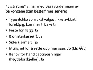 ”Ekstrating” vi har med oss i vurderingen av
balkongene (kan bestemmes senere)
• Type dekke som skal velges. Ikke avklart
  foreløpig, kommer tilbake til
• Feste for flagg: Ja
• Blomsterkasse(r): Ja
• Sideskjermer: Tja
• Mulighet for å sette opp markiser: Jo (kfr. Ø/L)
• Behov for handicaptilpasninger
  (høydeforskjeller): Ja
 