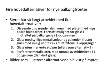 Fire hovedalternativer for nye balkongfronter

• Styret har så langt arbeidet med fire
  hovedalternativer:
   1. Utseende tilsvarende i dag, men med plater med mye
      bedre holdbarhet. Fortsatt mulighet for glass i
      midtfeltet på balkongene i E-oppgangen
   2. Glass med synlige metallstolper og gelender, frostet
      glass med mulig unntak av i midtfeltene i E-oppgangen
   3. Glass uten markerte stolper (ellers som alternativ 2)
   4. Perforerte metallplater, med unntak av midtfeltene i E-
      oppgangen (der klart glass)
• Bilder som illustrerer alternativene ble vist på møtet
 