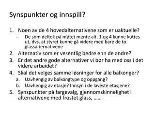 Synspunkter og innspill?
1. Noen av de 4 hovedalternativene som er uaktuelle?
  –   De som deltok på møtet mente alt. 1 og 4 kunne kuttes
      ut, dvs. at styret kunne gå videre med bare de to
      glassalternativene
2. Alternativ som er vesentlig bedre enn de andre?
3. Er det andre gode alternativer vi bør ha med oss i det
   videre arbeidet?
4. Skal det velges samme løsninger for alle balkonger?
  a. Uavhengig av balkongtype og oppgang?
  b. Uavhengig av etasje? Innsyn i de laveste etasjene?
5. Synspunkter på fargevalg, gjennomskinnelighet i
   alternativene med frostet glass, ……
 