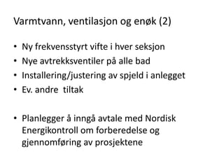 Varmtvann, ventilasjon og enøk (2)

•   Ny frekvensstyrt vifte i hver seksjon
•   Nye avtrekksventiler på alle bad
•   Installering/justering av spjeld i anlegget
•   Ev. andre tiltak

• Planlegger å inngå avtale med Nordisk
  Energikontroll om forberedelse og
  gjennomføring av prosjektene
 