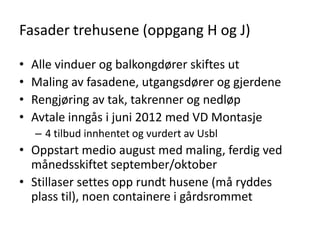 Fasader trehusene (oppgang H og J)

•   Alle vinduer og balkongdører skiftes ut
•   Maling av fasadene, utgangsdører og gjerdene
•   Rengjøring av tak, takrenner og nedløp
•   Avtale inngås i juni 2012 med VD Montasje
    – 4 tilbud innhentet og vurdert av Usbl
• Oppstart medio august med maling, ferdig ved
  månedsskiftet september/oktober
• Stillaser settes opp rundt husene (må ryddes
  plass til), noen containere i gårdsrommet
 