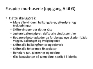 Fasader murhusene (oppgang A til G)

• Dette skal gjøres:
   – Male alle vinduer, balkongdører, ytterdører og
     trekledninger
   – Skifte vinduer der det er råte
   – Justere balkongdører, skifte alle vindusventiler
   – Reparere betongskader og forebygge nye skader (både
     vegger, balkonger og svalgangene)
   – Skifte alle balkongfronter og reisverk
   – Skifte alle felter med finerplater
   – Rengjøre tak, takrenner og nedløp
   – Øke kapasiteten på taknedløp, særlig i E-blokka
 