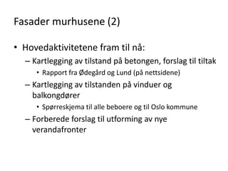 Fasader murhusene (2)

• Hovedaktivitetene fram til nå:
  – Kartlegging av tilstand på betongen, forslag til tiltak
     • Rapport fra Ødegård og Lund (på nettsidene)
  – Kartlegging av tilstanden på vinduer og
    balkongdører
     • Spørreskjema til alle beboere og til Oslo kommune
  – Forberede forslag til utforming av nye
    verandafronter
 