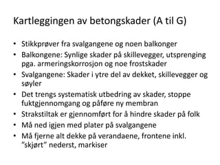 Kartleggingen av betongskader (A til G)

• Stikkprøver fra svalgangene og noen balkonger
• Balkongene: Synlige skader på skillevegger, utsprenging
  pga. armeringskorrosjon og noe frostskader
• Svalgangene: Skader i ytre del av dekket, skillevegger og
  søyler
• Det trengs systematisk utbedring av skader, stoppe
  fuktgjennomgang og påføre ny membran
• Strakstiltak er gjennomført for å hindre skader på folk
• Må ned igjen med plater på svalgangene
• Må fjerne alt dekke på verandaene, frontene inkl.
  ”skjørt” nederst, markiser
 