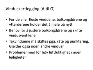 Vinduskartlegging (A til G)

• For de aller fleste vinduene, balkongdørene og
  ytterdørene holder det å male på nytt
• Behov for å justere balkongdørene og skifte
  vindusventilene
• Takvinduene må skiftes pga. råte og punktering.
  Gjelder også noen andre vinduer
• Problemer med for høy luftfuktighet i noen
  leiligheter
 
