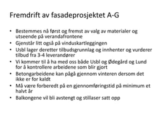 Fremdrift av fasadeprosjektet A-G
• Bestemmes nå først og fremst av valg av materialer og
  utseende på verandafrontene
• Gjenstår litt også på vinduskartleggingen
• Usbl lager deretter tilbudsgrunnlag og innhenter og vurderer
  tilbud fra 3-4 leverandører
• Vi kommer til å ha med oss både Usbl og Ødegård og Lund
  for å kontrollere arbeidene som blir gjort
• Betongarbeidene kan pågå gjennom vinteren dersom det
  ikke er for kaldt
• Må være forberedt på en gjennomføringstid på minimum et
  halvt år
• Balkongene vil bli avstengt og stillaser satt opp
 