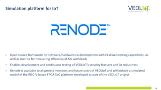 10
Simulation platform for IoT
• Open source framework for software/hardware co-development with CI-driven testing capabilities, as
well as metrics for measuring efficiency of ML workloads
• Enables development and continuous testing of VEDLIoT’s security features and its robustness
• Renode is available to all project members and future users of VEDLIoT and will include a simulated
model of the RISC-V-based FPGA SoC platform developed as part of the VEDLIoT project
 