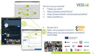 12
12
The fun has just started!
▪ Follow our work!
 https://twitter.com/VEDLIoT
 https://www.linkedin.com/company/vedliot/
 https://vedliot.eu
▪ Be part of it
 Open call at project mid-term
 Allow early use and evaluation of VEDLIoT
technology
 
