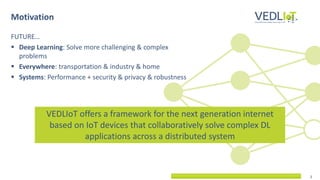 2
FUTURE…
▪ Deep Learning: Solve more challenging & complex
problems
▪ Everywhere: transportation & industry & home
▪ Systems: Performance + security & privacy & robustness
Motivation
VEDLIoT offers a framework for the next generation internet
based on IoT devices that collaboratively solve complex DL
applications across a distributed system
 