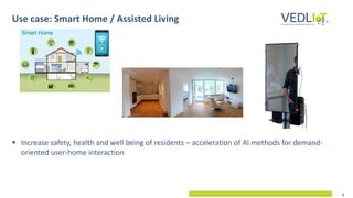 6
▪ Increase safety, health and well being of residents – acceleration of AI methods for demand-
oriented user-home interaction
Use case: Smart Home / Assisted Living
 