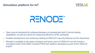 10
Simulation platform for IoT
 Open source framework for software/hardware co-development with CI-driven testing
capabilities, as well as metrics for measuring efficiency of ML workloads
 Enables development and continuous testing of VEDLIoT’s security features and its robustness
 Renode is available to all project members and future users of VEDLIoT and will include a
simulated model of the RISC-V-based FPGA SoC platform developed as part of the VEDLIoT
project
 