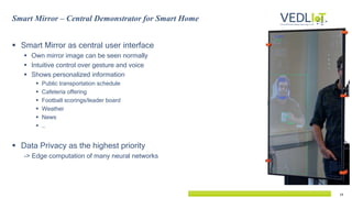 14
 Smart Mirror as central user interface
 Own mirror image can be seen normally
 Intuitive control over gesture and voice
 Shows personalized information
 Public transportation schedule
 Cafeteria offering
 Football scorings/leader board
 Weather
 News
 …
 Data Privacy as the highest priority
-> Edge computation of many neural networks
Smart Mirror – Central Demonstrator for Smart Home
 