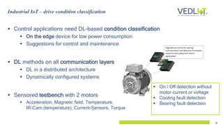 16
Industrial IoT – drive condition classification
 Control applications need DL-based condition classification
 On the edge device for low power consumption
 Suggestions for control and maintenance
 DL methods on all communication layers
 DL in a distributed architecture
 Dynamically configured systems
 Sensored testbench with 2 motors
 Acceleration, Magnetic field, Temperature,
IR-Cam (temperature), Current-Sensors, Torque
 On / Off detection without
motor current or voltage
 Cooling fault detection
 Bearing fault detection
 