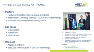2
 Platform
 Hardware: Scalable, heterogeneous, distributed
 Accelerators: Efficiency boost by FPGA and ASIC technology
 Toolchain: Optimizing Deep Learning for IoT
 Use cases
 Industrial IoT
 Automotive
 Smart Home
 Open call
 At project mid-term
 Early use and evaluation of VEDLIoT technology
Very Efficient Deep Learning IoT – VEDLIoT
 Call: H2020-ICT2020-1
 Topic: ICT-56-2020 Next Generation Internet of Things
 Duration: 1. November 2020 – 31. Oktober 2023
 Coordinator: Bielefeld University (Germany)
 Overall budget: 7 996 646.25 €
 Consortium: 12 partners from 4 EU countries (Germany,
Poland, Portugal and Sweden) and one associated
country (Switzerland).
More info:
 https://www.vedliot.eu/
 https://twitter.com/VEDLIoT
 https://www.linkedin.com/company/vedliot/
 