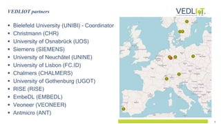 3
 Bielefeld University (UNIBI) - Coordinator
 Christmann (CHR)
 University of Osnabrück (UOS)
 Siemens (SIEMENS)
 University of Neuchâtel (UNINE)
 University of Lisbon (FC.ID)
 Chalmers (CHALMERS)
 University of Gothenburg (UGOT)
 RISE (RISE)
 EmbeDL (EMBEDL)
 Veoneer (VEONEER)
 Antmicro (ANT)
VEDLIOT partners
 