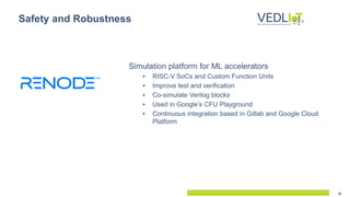 16
Simulation platform for ML accelerators
▪ RISC-V SoCs and Custom Function Units
▪ Improve test and verification
▪ Co-simulate Verilog blocks
▪ Used in Google’s CFU Playground
▪ Continuous integration based in Gitlab and Google Cloud
Platform
Safety and Robustness
 