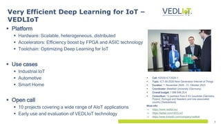 2
 Platform
 Hardware: Scalable, heterogeneous, distributed
 Accelerators: Efficiency boost by FPGA and ASIC technology
 Toolchain: Optimizing Deep Learning for IoT
 Use cases
 Industrial IoT
 Automotive
 Smart Home
 Open call
 10 projects covering a wide range of AIoT applications
 Early use and evaluation of VEDLIoT technology
Very Efficient Deep Learning for IoT –
VEDLIoT
 Call: H2020-ICT2020-1
 Topic: ICT-56-2020 Next Generation Internet of Things
 Duration: 1. November 2020 – 31. Oktober 2023
 Coordinator: Bielefeld University (Germany)
 Overall budget: 7 996 646.25 €
 Consortium: 12 partners from 4 EU countries (Germany,
Poland, Portugal and Sweden) and one associated
country (Switzerland).
More info:
 https://www.vedliot.eu/
 https://twitter.com/VEDLIoT
 https://www.linkedin.com/company/vedliot/
 