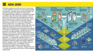 ADA 2020
400 million people around the world don’t have access
to basic healthcare, and even in more developed health
care systems, increased resource strain along with the
growing complexity of medicine can often lead to
incomplete information gathering, misdiagnosis and little
consultation time left to spend with patients. In the US
alone, over 12M patients are misdiagnosed each year,
with half of those errors leading to serious harm. And in
the EU, 23% of citizens claim to have been directly
affected by a medical error, with 18% experiencing a
serious medical error in a hospital and 11% being
prescribed the wrong medication. Additionally, each year
healthcare systems around the world lose billions of
dollars due to misdiagnosis and unnecessary procedures.
In the field of vertigo diseases, misdiagnoses and wrong
treatments cost approximately 1B EUR per year in
Germany, and in the US, a recent report by the Institute
of Medicine disclosed that the U.S. health system wastes
more than $750 billion a year -- or 30 percent of medical
expenses -- in unnecessary, inefficient services. To
address these problems, Ada has developed a bespoke
probabilistic reasoning engine that supports diagnosis
decision making for even the most complex cases in a
robust and efficient way, and facilitates a more
comprehensive digital record of important health
information and history – medication, allergies and more
– for users to share with their doctors or other healthcare
professionals
 