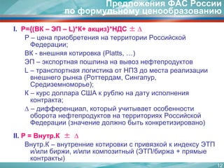 12Предложения ФАС России по формульному ценообразованиюI. Р={(ВК – ЭП – L)*К+ акциз}*НДС ± ∆Р – ценаприобретения на территории Российской Федерации;ВК - внешняя котировка (Platts, …)ЭП – экспортная пошлина на вывоз нефтепродуктовL – транспортная логистика от НПЗ до места реализации внешнего рынка (Роттердам, Сингапур, Средиземноморье);К – курс доллара США к рублю на дату исполнения контракта;∆ – дифференциал, который учитывает особенности оборота нефтепродуктов на территориях Российской Федерации (значение должно быть конкретизировано)II.P = Внутр.К ±  ∆Внутр.К – внутренние котировки с привязкой к индексу ЭТП и/или биржи, и/или композитный (ЭТП/биржа + прямые контракты)