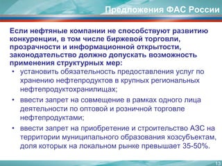 13Предложения ФАС РоссииЕсли нефтяные компании не способствуют развитию конкуренции, в том числе биржевой торговли, прозрачности и информационной открытости, законодательство должно допускать возможность применения структурных мер:установить обязательность предоставления услуг по хранению нефтепродуктов в крупных региональных нефтепродуктохранилищах; ввести запрет на совмещение в рамках одного лица деятельности по оптовой и розничной торговле нефтепродуктами;ввести запрет на приобретение и строительство АЗС на территории муниципального образования хозсубъектам, доля которых на локальном рынке превышает 35-50%.