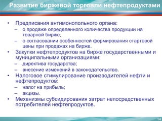 14Развитие биржевой торговли нефтепродуктамиПредписания антимонопольного органа: о продаже определенного количества продукции на товарной бирже;о согласовании особенностей формирования стартовой цены при продажах на бирже.Закупки нефтепродуктов на бирже государственными и муниципальными организациями:директива государства;внесение изменений в законодательство.Налоговое стимулирование производителей нефти и нефтепродуктов:налог на прибыль;акцизы.Механизмы субсидирования затрат непосредственных потребителей нефтепродуктов.